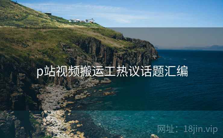 p站视频搬运工热议话题汇编  第1张